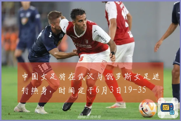 中国女足将在武汉与俄罗斯女足进行热身，时间定于6月3日19-35