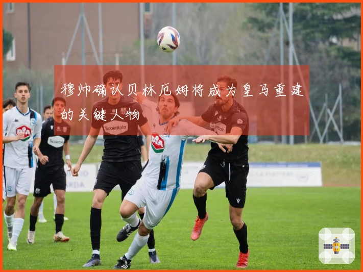 穆帅确认贝林厄姆将成为皇马重建的关键人物