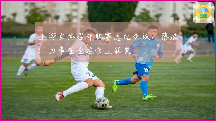 上海女排召开联赛总结会议，蔡斌：力争在全运会上获奖